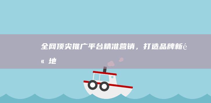 全网顶尖推广平台：精准营销，打造品牌新高地